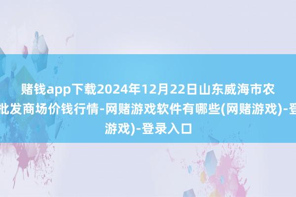赌钱app下载2024年12月22日山东威海市农副产物批发商场价钱行情-网赌游戏软件有哪些(网赌游戏)-登录入口