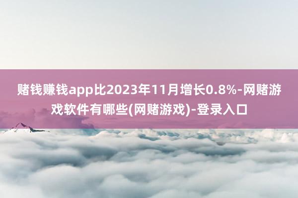 赌钱赚钱app比2023年11月增长0.8%-网赌游戏软件有哪些(网赌游戏)-登录入口