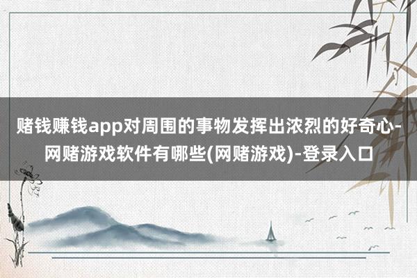 赌钱赚钱app对周围的事物发挥出浓烈的好奇心-网赌游戏软件有哪些(网赌游戏)-登录入口