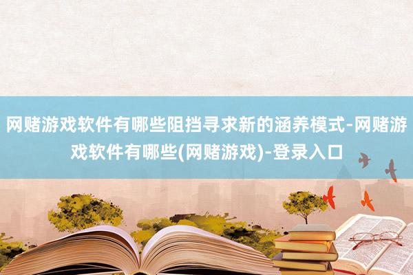 网赌游戏软件有哪些阻挡寻求新的涵养模式-网赌游戏软件有哪些(网赌游戏)-登录入口