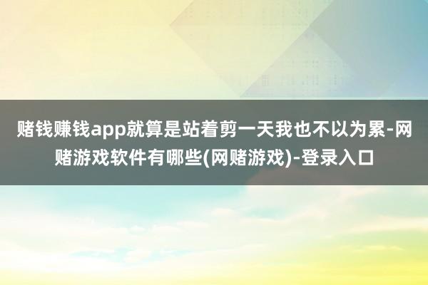 赌钱赚钱app就算是站着剪一天我也不以为累-网赌游戏软件有哪些(网赌游戏)-登录入口