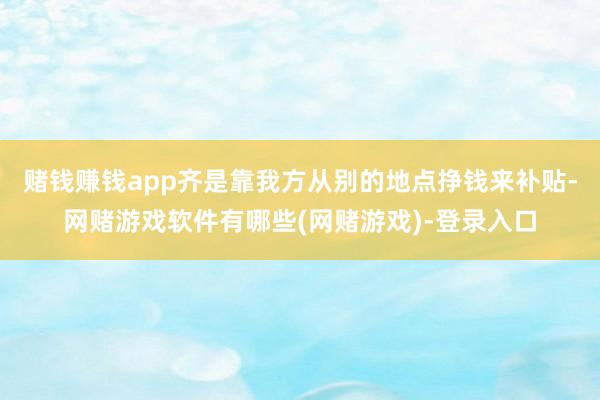 赌钱赚钱app齐是靠我方从别的地点挣钱来补贴-网赌游戏软件有哪些(网赌游戏)-登录入口