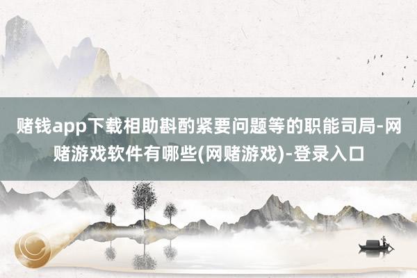 赌钱app下载相助斟酌紧要问题等的职能司局-网赌游戏软件有哪些(网赌游戏)-登录入口