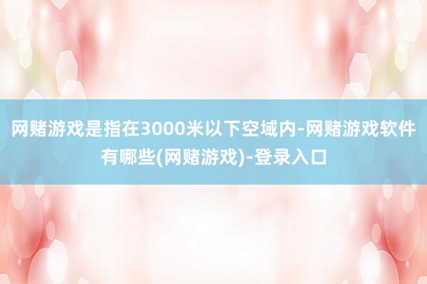网赌游戏是指在3000米以下空域内-网赌游戏软件有哪些(网赌游戏)-登录入口