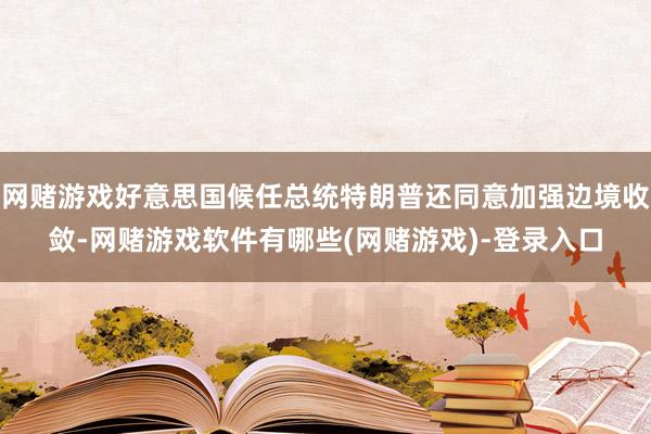 网赌游戏好意思国候任总统特朗普还同意加强边境收敛-网赌游戏软件有哪些(网赌游戏)-登录入口