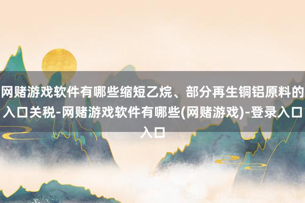 网赌游戏软件有哪些缩短乙烷、部分再生铜铝原料的入口关税-网赌游戏软件有哪些(网赌游戏)-登录入口