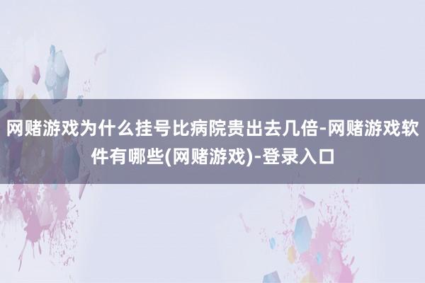 网赌游戏为什么挂号比病院贵出去几倍-网赌游戏软件有哪些(网赌游戏)-登录入口