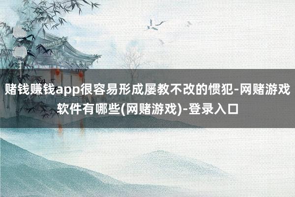 赌钱赚钱app很容易形成屡教不改的惯犯-网赌游戏软件有哪些(网赌游戏)-登录入口