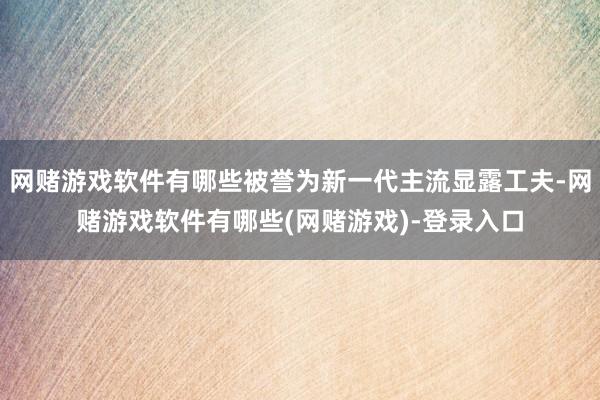 网赌游戏软件有哪些被誉为新一代主流显露工夫-网赌游戏软件有哪些(网赌游戏)-登录入口