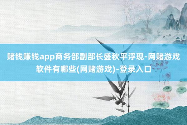 赌钱赚钱app　　商务部副部长盛秋平浮现-网赌游戏软件有哪些(网赌游戏)-登录入口