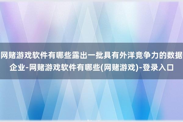 网赌游戏软件有哪些露出一批具有外洋竞争力的数据企业-网赌游戏软件有哪些(网赌游戏)-登录入口