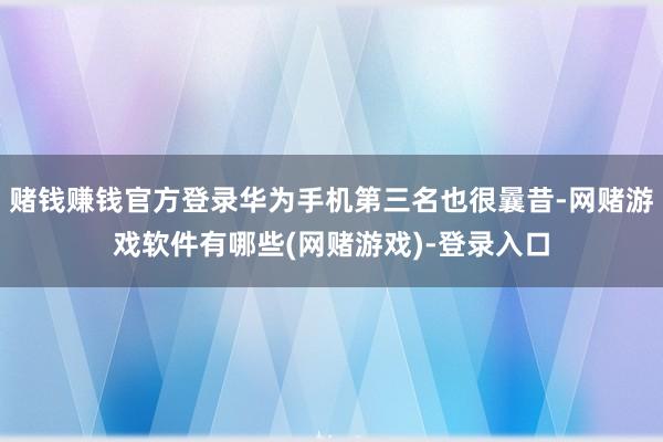 赌钱赚钱官方登录华为手机第三名也很曩昔-网赌游戏软件有哪些(网赌游戏)-登录入口