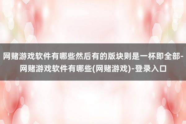 网赌游戏软件有哪些然后有的版块则是一杯即全部-网赌游戏软件有哪些(网赌游戏)-登录入口