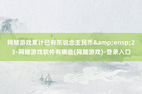 网赌游戏累计已有东说念主民币&ensp;23-网赌游戏软件有哪些(网赌游戏)-登录入口