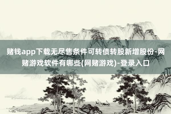 赌钱app下载无尽售条件可转债转股新增股份-网赌游戏软件有哪些(网赌游戏)-登录入口