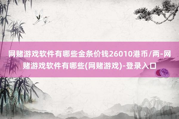 网赌游戏软件有哪些金条价钱26010港币/两-网赌游戏软件有哪些(网赌游戏)-登录入口