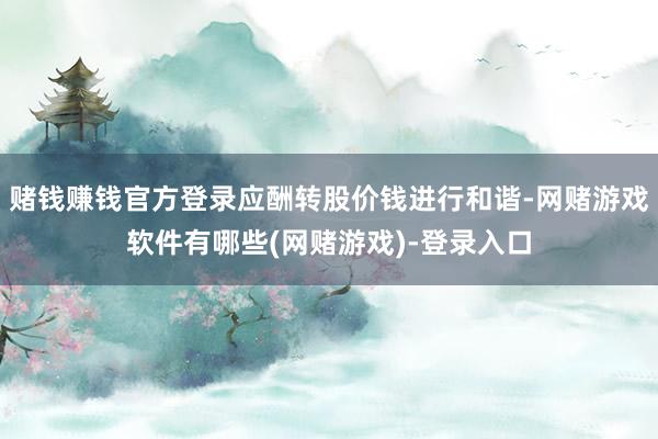 赌钱赚钱官方登录应酬转股价钱进行和谐-网赌游戏软件有哪些(网赌游戏)-登录入口