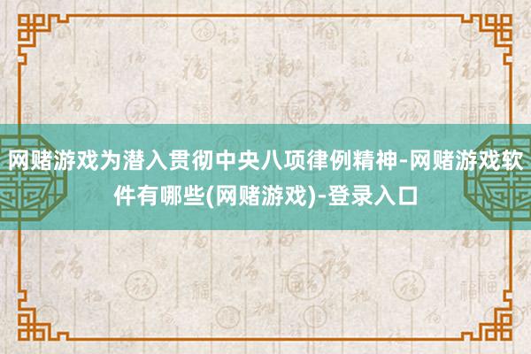 网赌游戏为潜入贯彻中央八项律例精神-网赌游戏软件有哪些(网赌游戏)-登录入口