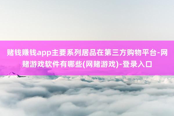 赌钱赚钱app主要系列居品在第三方购物平台-网赌游戏软件有哪些(网赌游戏)-登录入口
