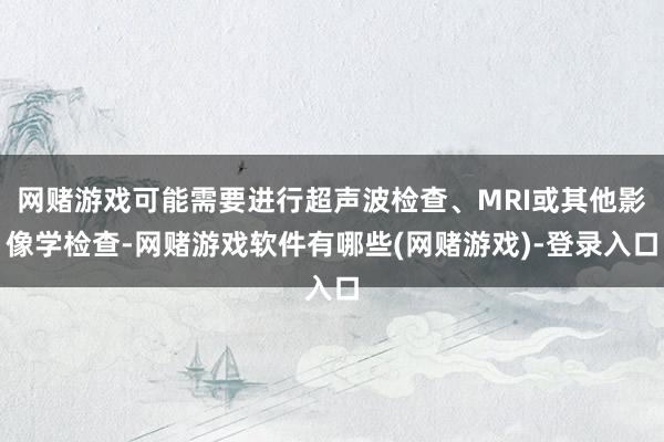 网赌游戏可能需要进行超声波检查、MRI或其他影像学检查-网赌游戏软件有哪些(网赌游戏)-登录入口