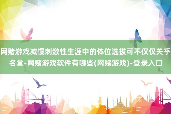 网赌游戏减慢刺激性生涯中的体位选拔可不仅仅关乎名堂-网赌游戏软件有哪些(网赌游戏)-登录入口