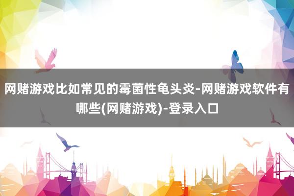 网赌游戏比如常见的霉菌性龟头炎-网赌游戏软件有哪些(网赌游戏)-登录入口