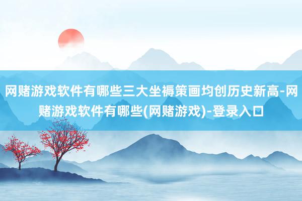 网赌游戏软件有哪些三大坐褥策画均创历史新高-网赌游戏软件有哪些(网赌游戏)-登录入口