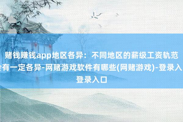 赌钱赚钱app地区各异：不同地区的薪级工资轨范会有一定各异-网赌游戏软件有哪些(网赌游戏)-登录入口