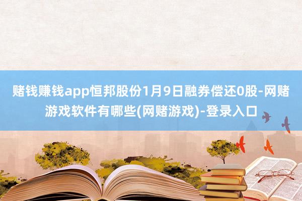 赌钱赚钱app恒邦股份1月9日融券偿还0股-网赌游戏软件有哪些(网赌游戏)-登录入口