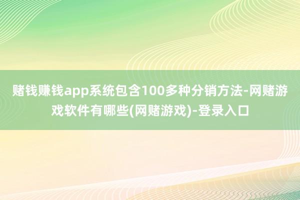 赌钱赚钱app系统包含100多种分销方法-网赌游戏软件有哪些(网赌游戏)-登录入口