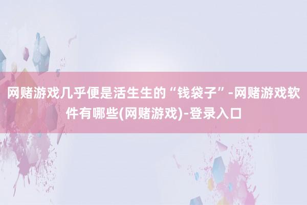 网赌游戏几乎便是活生生的“钱袋子”-网赌游戏软件有哪些(网赌游戏)-登录入口