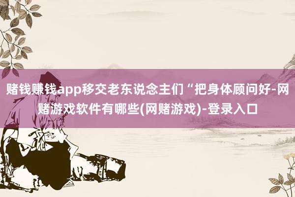 赌钱赚钱app移交老东说念主们“把身体顾问好-网赌游戏软件有哪些(网赌游戏)-登录入口