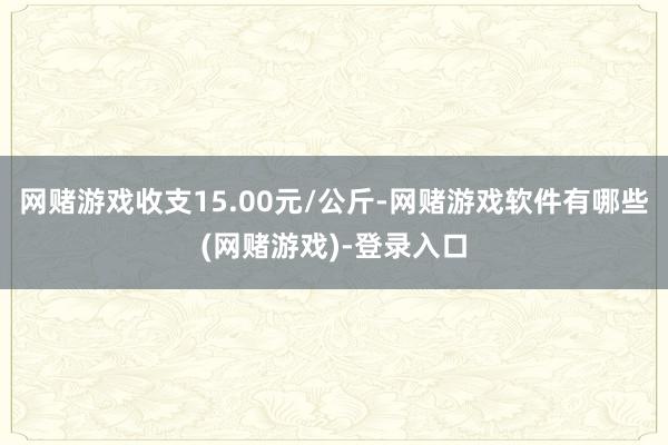 网赌游戏收支15.00元/公斤-网赌游戏软件有哪些(网赌游戏)-登录入口
