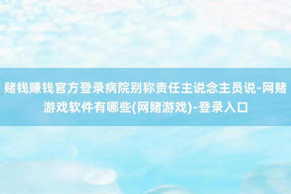 赌钱赚钱官方登录病院别称责任主说念主员说-网赌游戏软件有哪些(网赌游戏)-登录入口