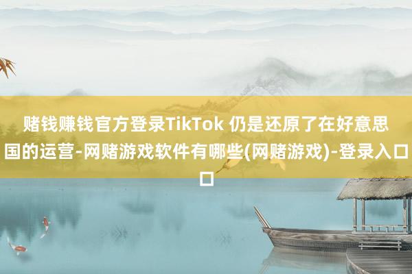 赌钱赚钱官方登录TikTok 仍是还原了在好意思国的运营-网赌游戏软件有哪些(网赌游戏)-登录入口