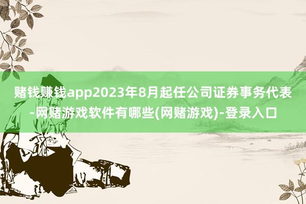赌钱赚钱app2023年8月起任公司证券事务代表-网赌游戏软件有哪些(网赌游戏)-登录入口