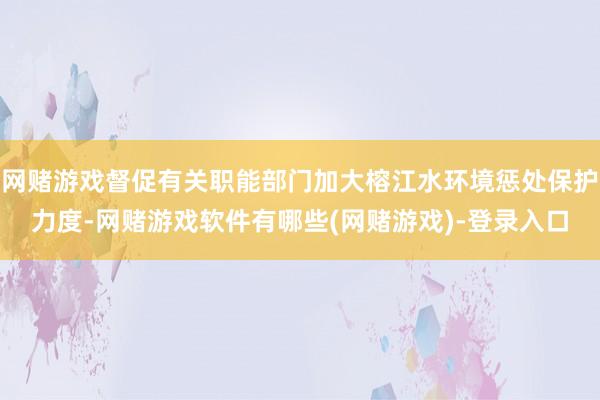 网赌游戏督促有关职能部门加大榕江水环境惩处保护力度-网赌游戏软件有哪些(网赌游戏)-登录入口
