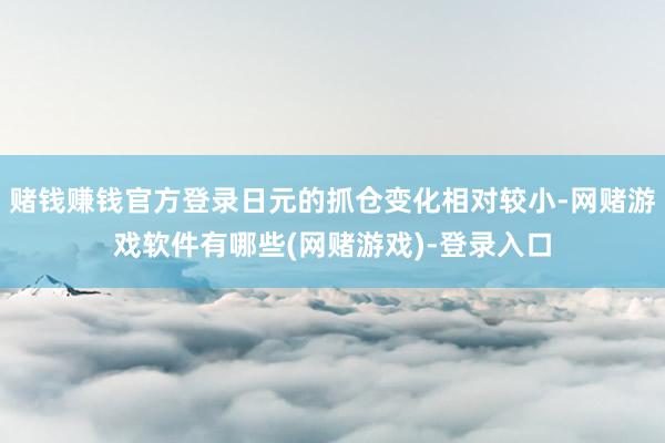 赌钱赚钱官方登录日元的抓仓变化相对较小-网赌游戏软件有哪些(网赌游戏)-登录入口