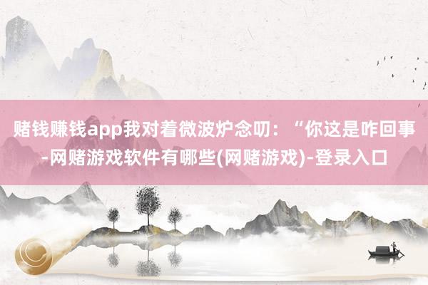 赌钱赚钱app我对着微波炉念叨：“你这是咋回事-网赌游戏软件有哪些(网赌游戏)-登录入口