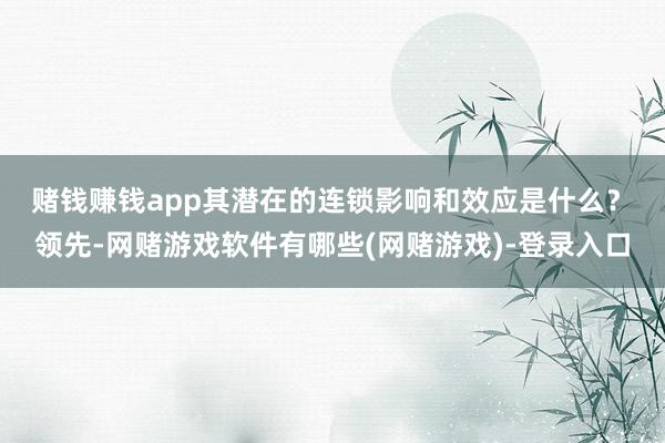 赌钱赚钱app其潜在的连锁影响和效应是什么？　　领先-网赌游戏软件有哪些(网赌游戏)-登录入口