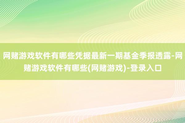网赌游戏软件有哪些凭据最新一期基金季报透露-网赌游戏软件有哪些(网赌游戏)-登录入口