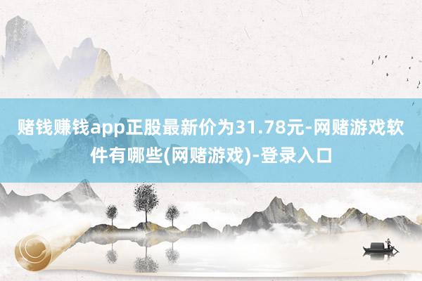 赌钱赚钱app正股最新价为31.78元-网赌游戏软件有哪些(网赌游戏)-登录入口