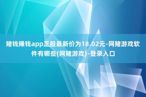 赌钱赚钱app正股最新价为18.02元-网赌游戏软件有哪些(网赌游戏)-登录入口