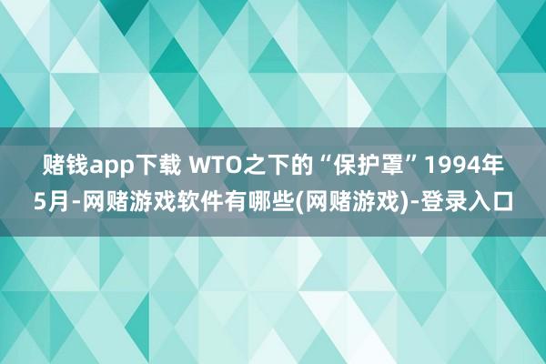 赌钱app下载　　 WTO之下的“保护罩”　　1994年5月-网赌游戏软件有哪些(网赌游戏)-登录入口
