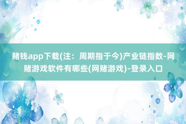 赌钱app下载(注：周期指于今)　　产业链指数-网赌游戏软件有哪些(网赌游戏)-登录入口