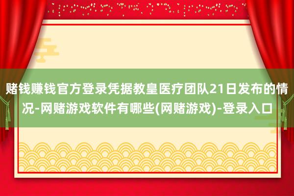 赌钱赚钱官方登录凭据教皇医疗团队21日发布的情况-网赌游戏软件有哪些(网赌游戏)-登录入口
