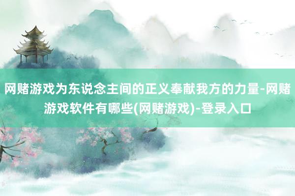 网赌游戏为东说念主间的正义奉献我方的力量-网赌游戏软件有哪些(网赌游戏)-登录入口