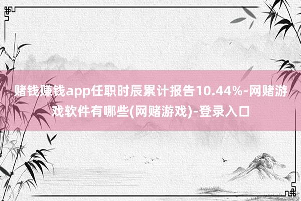赌钱赚钱app任职时辰累计报告10.44%-网赌游戏软件有哪些(网赌游戏)-登录入口