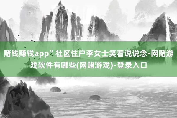 赌钱赚钱app”社区住户李女士笑着说说念-网赌游戏软件有哪些(网赌游戏)-登录入口