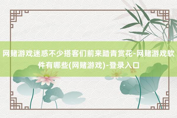 网赌游戏迷惑不少搭客们前来踏青赏花-网赌游戏软件有哪些(网赌游戏)-登录入口